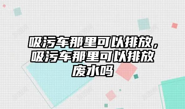 吸污車那里可以排放，吸污車那里可以排放廢水嗎