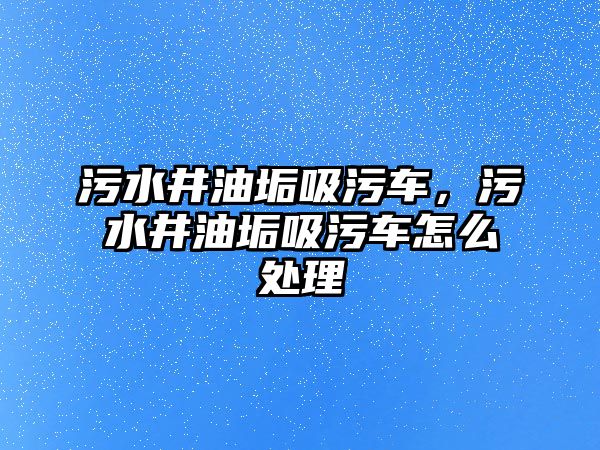 污水井油垢吸污車，污水井油垢吸污車怎么處理