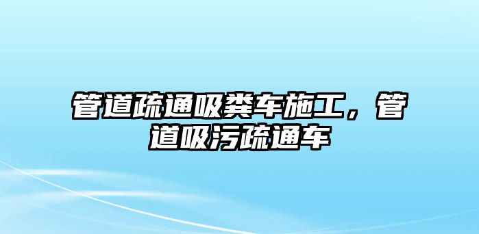 管道疏通吸糞車施工，管道吸污疏通車