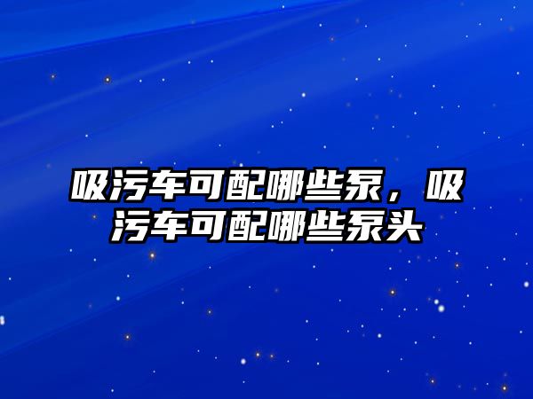 吸污車可配哪些泵，吸污車可配哪些泵頭