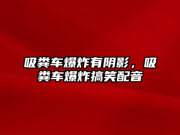 吸糞車爆炸有陰影，吸糞車爆炸搞笑配音