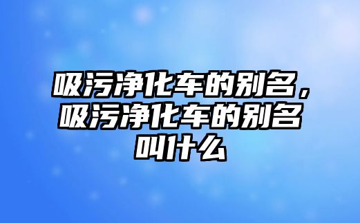 吸污凈化車的別名，吸污凈化車的別名叫什么