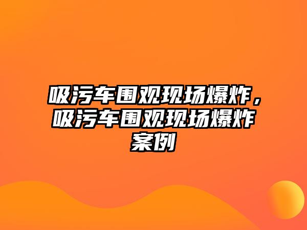 吸污車圍觀現(xiàn)場(chǎng)爆炸，吸污車圍觀現(xiàn)場(chǎng)爆炸案例