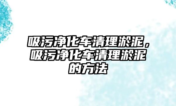 吸污凈化車清理淤泥，吸污凈化車清理淤泥的方法