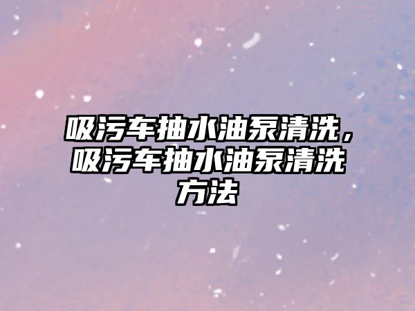 吸污車抽水油泵清洗，吸污車抽水油泵清洗方法