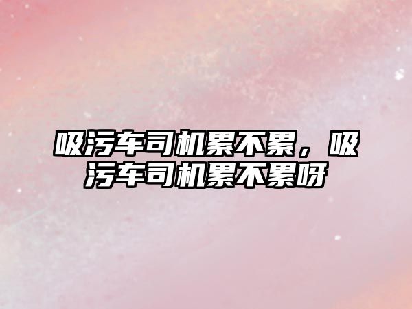 吸污車司機累不累，吸污車司機累不累呀