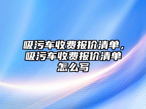 吸污車收費(fèi)報(bào)價(jià)清單，吸污車收費(fèi)報(bào)價(jià)清單怎么寫