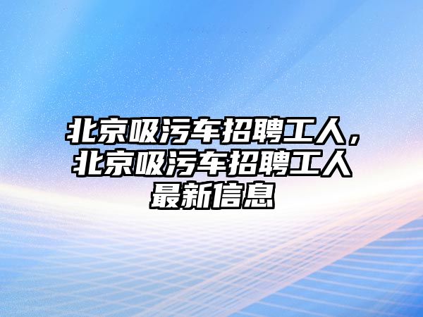 北京吸污車(chē)招聘工人，北京吸污車(chē)招聘工人最新信息