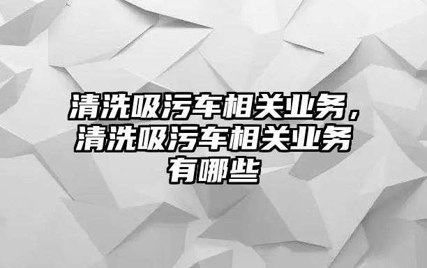 清洗吸污車相關(guān)業(yè)務(wù)，清洗吸污車相關(guān)業(yè)務(wù)有哪些