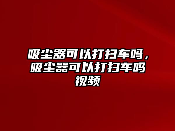 吸塵器可以打掃車嗎，吸塵器可以打掃車嗎視頻