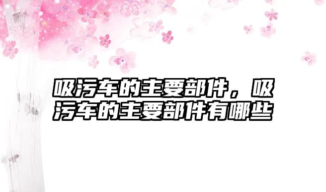 吸污車的主要部件，吸污車的主要部件有哪些