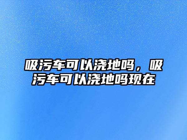 吸污車可以澆地嗎，吸污車可以澆地嗎現(xiàn)在