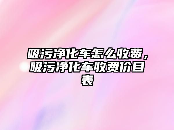 吸污凈化車怎么收費，吸污凈化車收費價目表