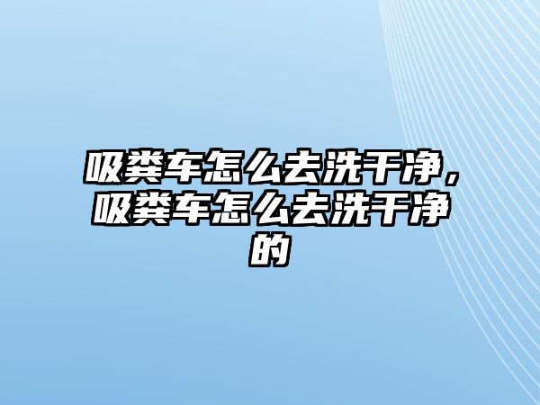 吸糞車怎么去洗干凈，吸糞車怎么去洗干凈的