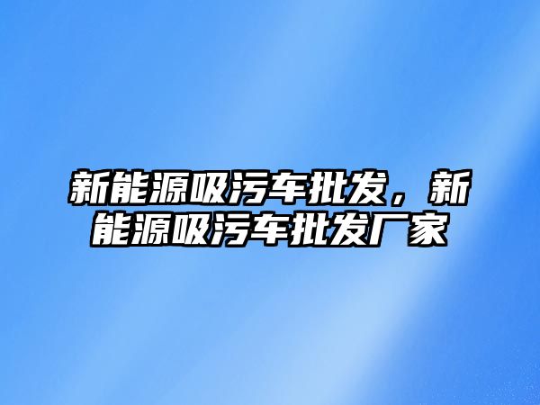 新能源吸污車批發(fā)，新能源吸污車批發(fā)廠家