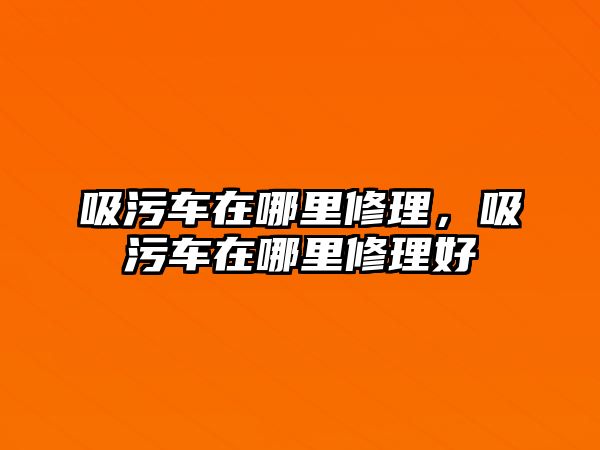 吸污車在哪里修理，吸污車在哪里修理好