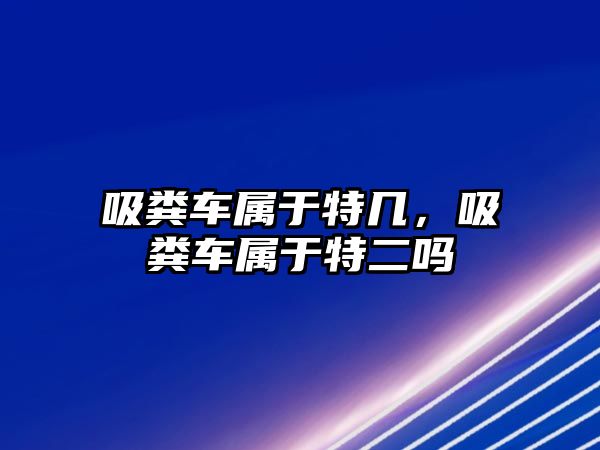 吸糞車屬于特幾，吸糞車屬于特二嗎