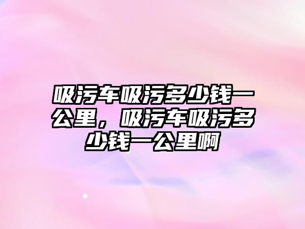 吸污車吸污多少錢一公里，吸污車吸污多少錢一公里啊