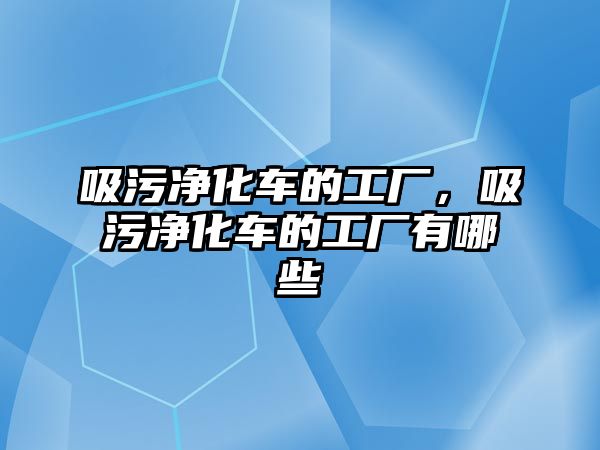 吸污凈化車的工廠，吸污凈化車的工廠有哪些