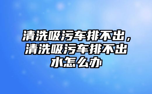 清洗吸污車排不出，清洗吸污車排不出水怎么辦