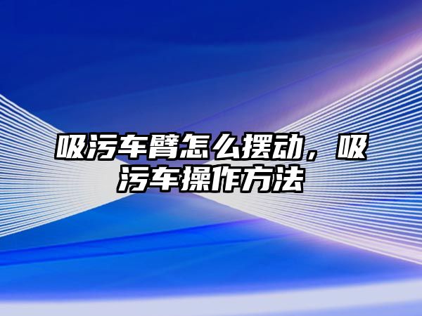 吸污車臂怎么擺動，吸污車操作方法