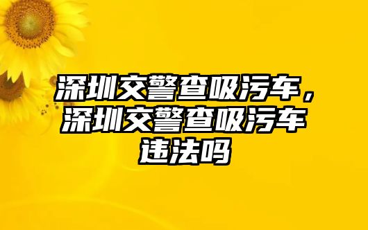 深圳交警查吸污車，深圳交警查吸污車違法嗎