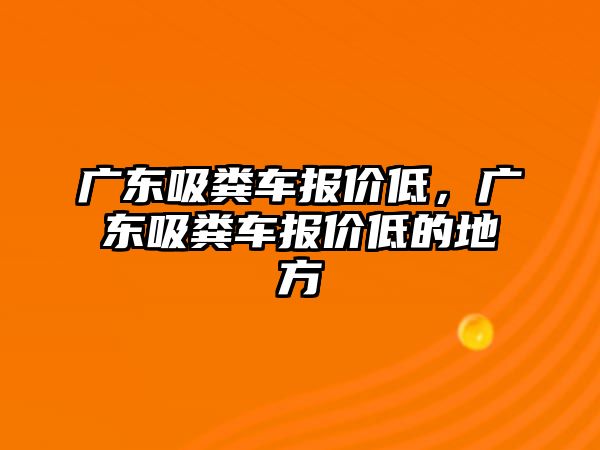 廣東吸糞車報價低，廣東吸糞車報價低的地方