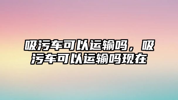 吸污車可以運(yùn)輸嗎，吸污車可以運(yùn)輸嗎現(xiàn)在