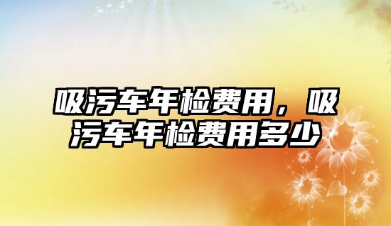 吸污車年檢費(fèi)用，吸污車年檢費(fèi)用多少