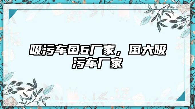 吸污車國(guó)6廠家，國(guó)六吸污車廠家