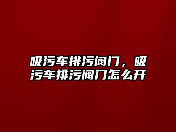 吸污車排污閥門，吸污車排污閥門怎么開