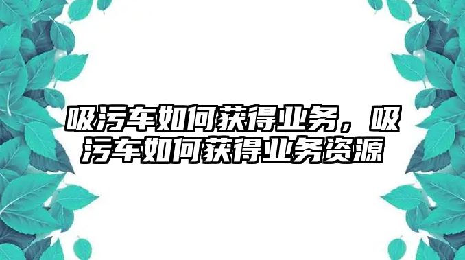 吸污車如何獲得業(yè)務(wù)，吸污車如何獲得業(yè)務(wù)資源