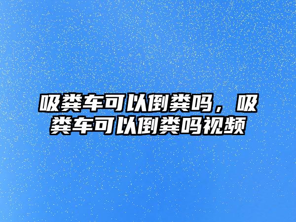 吸糞車可以倒糞嗎，吸糞車可以倒糞嗎視頻