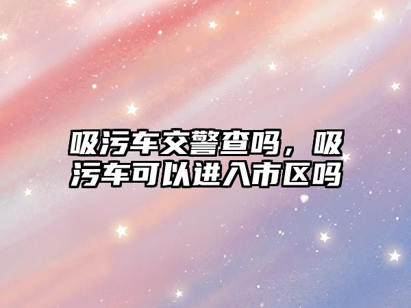 吸污車交警查嗎，吸污車可以進入市區(qū)嗎