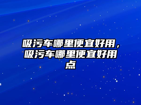 吸污車哪里便宜好用，吸污車哪里便宜好用點