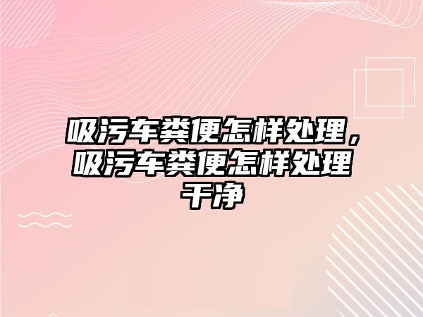 吸污車糞便怎樣處理，吸污車糞便怎樣處理干凈