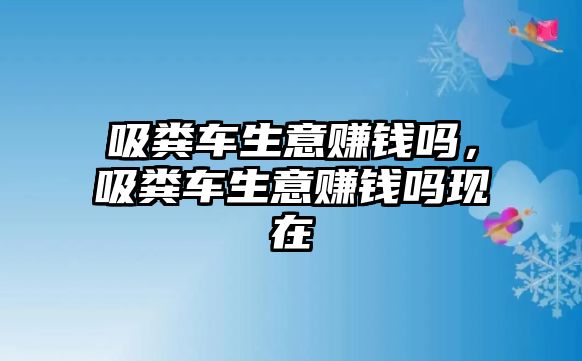 吸糞車生意賺錢嗎，吸糞車生意賺錢嗎現(xiàn)在