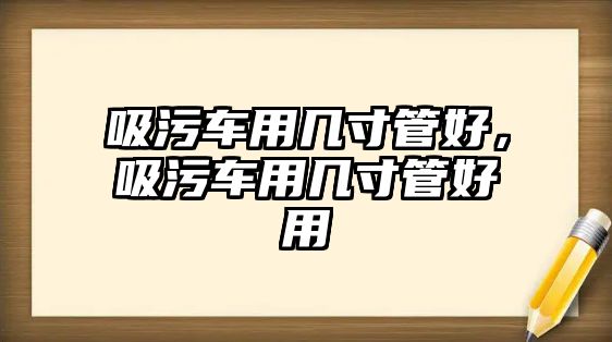 吸污車用幾寸管好，吸污車用幾寸管好用