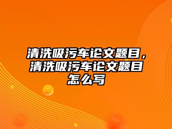 清洗吸污車論文題目，清洗吸污車論文題目怎么寫