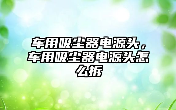 車用吸塵器電源頭，車用吸塵器電源頭怎么拆