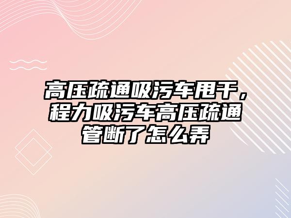 高壓疏通吸污車甩干，程力吸污車高壓疏通管斷了怎么弄