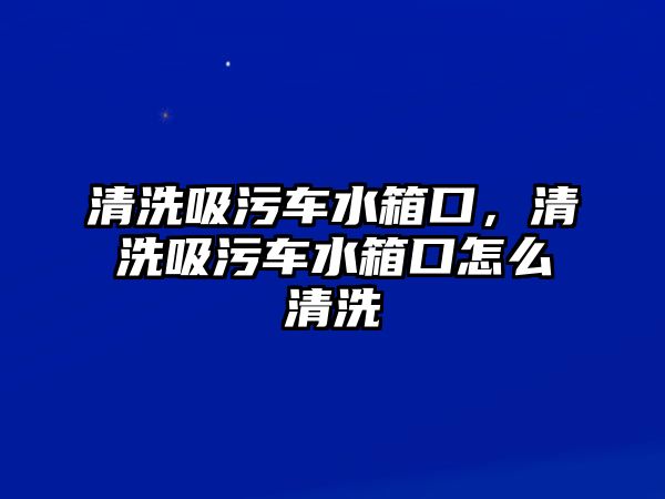 清洗吸污車水箱口，清洗吸污車水箱口怎么清洗