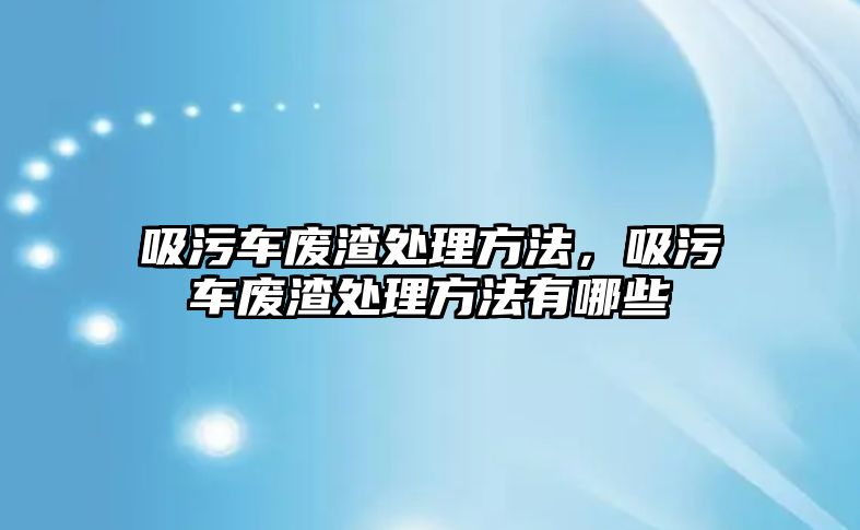 吸污車廢渣處理方法，吸污車廢渣處理方法有哪些