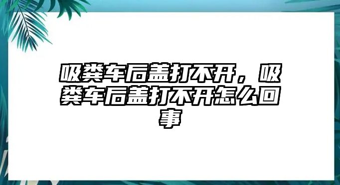 吸糞車后蓋打不開，吸糞車后蓋打不開怎么回事