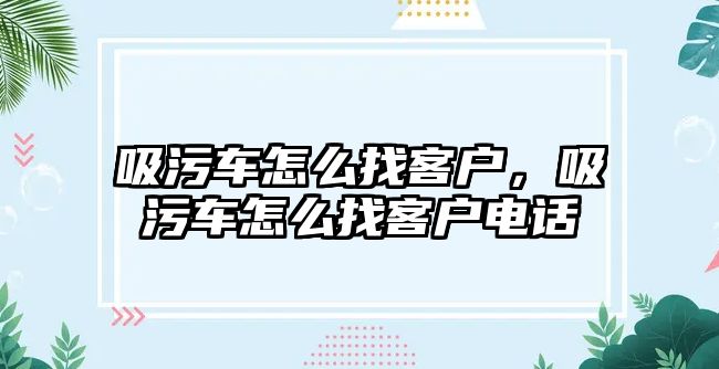 吸污車怎么找客戶，吸污車怎么找客戶電話