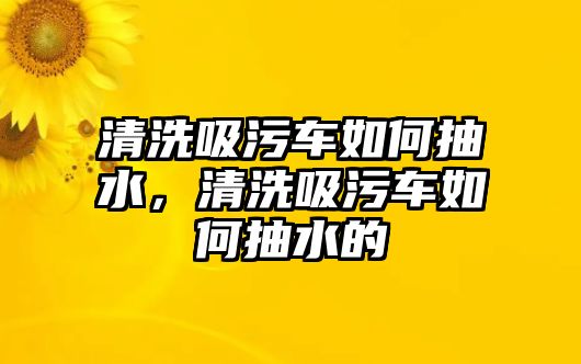 清洗吸污車如何抽水，清洗吸污車如何抽水的