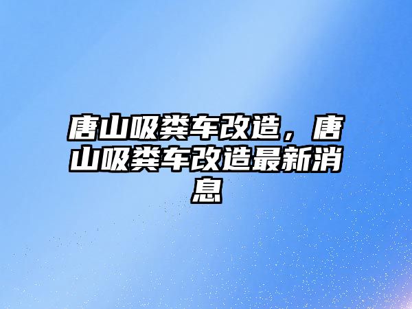 唐山吸糞車改造，唐山吸糞車改造最新消息