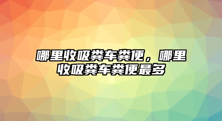 哪里收吸糞車糞便，哪里收吸糞車糞便最多