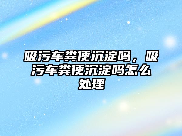 吸污車糞便沉淀嗎，吸污車糞便沉淀嗎怎么處理