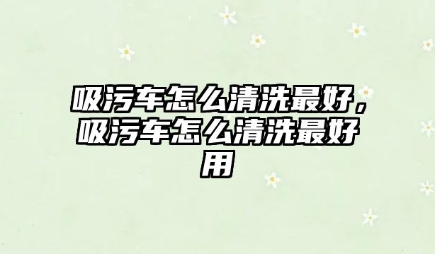 吸污車怎么清洗最好，吸污車怎么清洗最好用